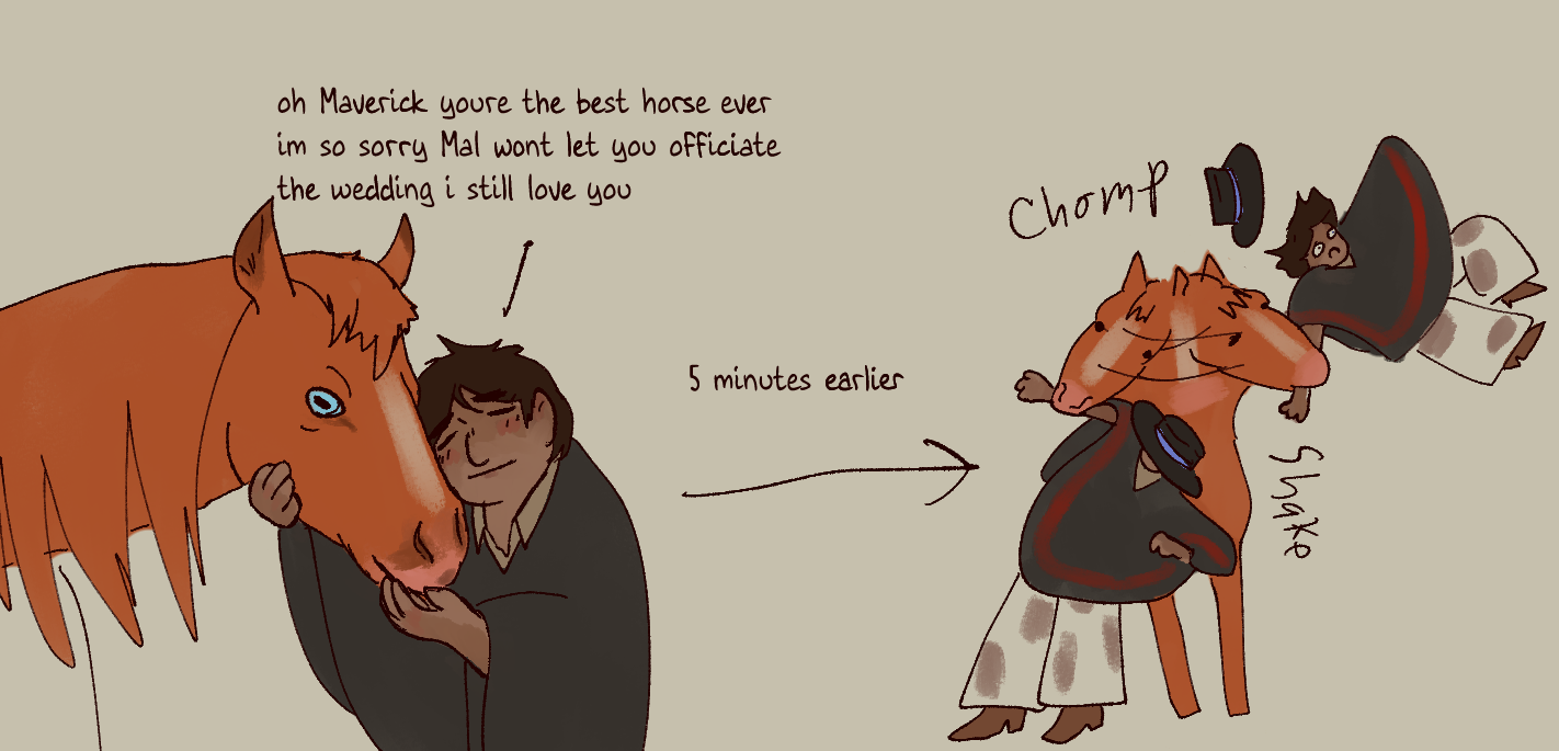 a small comic of Warbler and Maverick. In the first panel he holds her face lovingly with his eyes closed. He says 'of Maverick you're the best horse every im so sorry Mal won't let you officiate the wedding i still love you'. an arrow labeled '5 minutes earlier' ponts to the second panel. A simpler drawing shows Maverick grabbing Warbler by the arm and shaking him, his hat flying off.